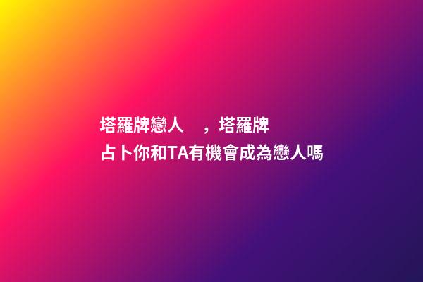 塔羅牌戀人，塔羅牌占卜你和TA有機會成為戀人嗎
